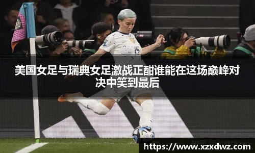 美国女足与瑞典女足激战正酣谁能在这场巅峰对决中笑到最后